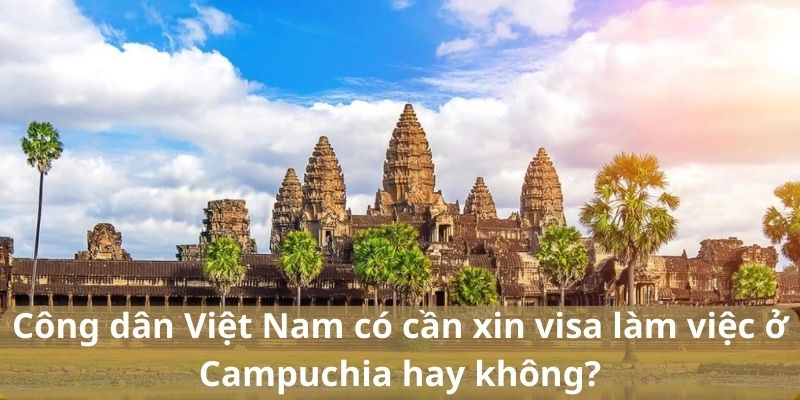 Công dân Việt Nam có cần xin visa làm việc ở Campuchia hay không?